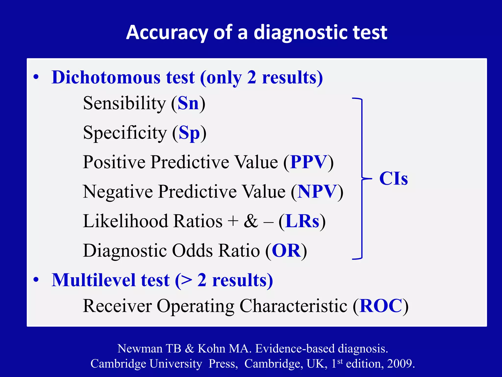 Accuracy of a diagnostic test
• Dichotomous test (only 2 results)
Sensibility (Sn)
Specificity (Sp)
Positive Predictive Value (PPV)
Negative Predictive Value (NPV)
Likelihood Ratios + & – (LRs)
Diagnostic Odds Ratio (OR)
• Multilevel test (> 2 results)
Receiver Operating Characteristic (ROC)
Newman TB & Kohn MA. Evidence-based diagnosis.
Cambridge University Press, Cambridge, UK, 1st edition, 2009.
CIs
 