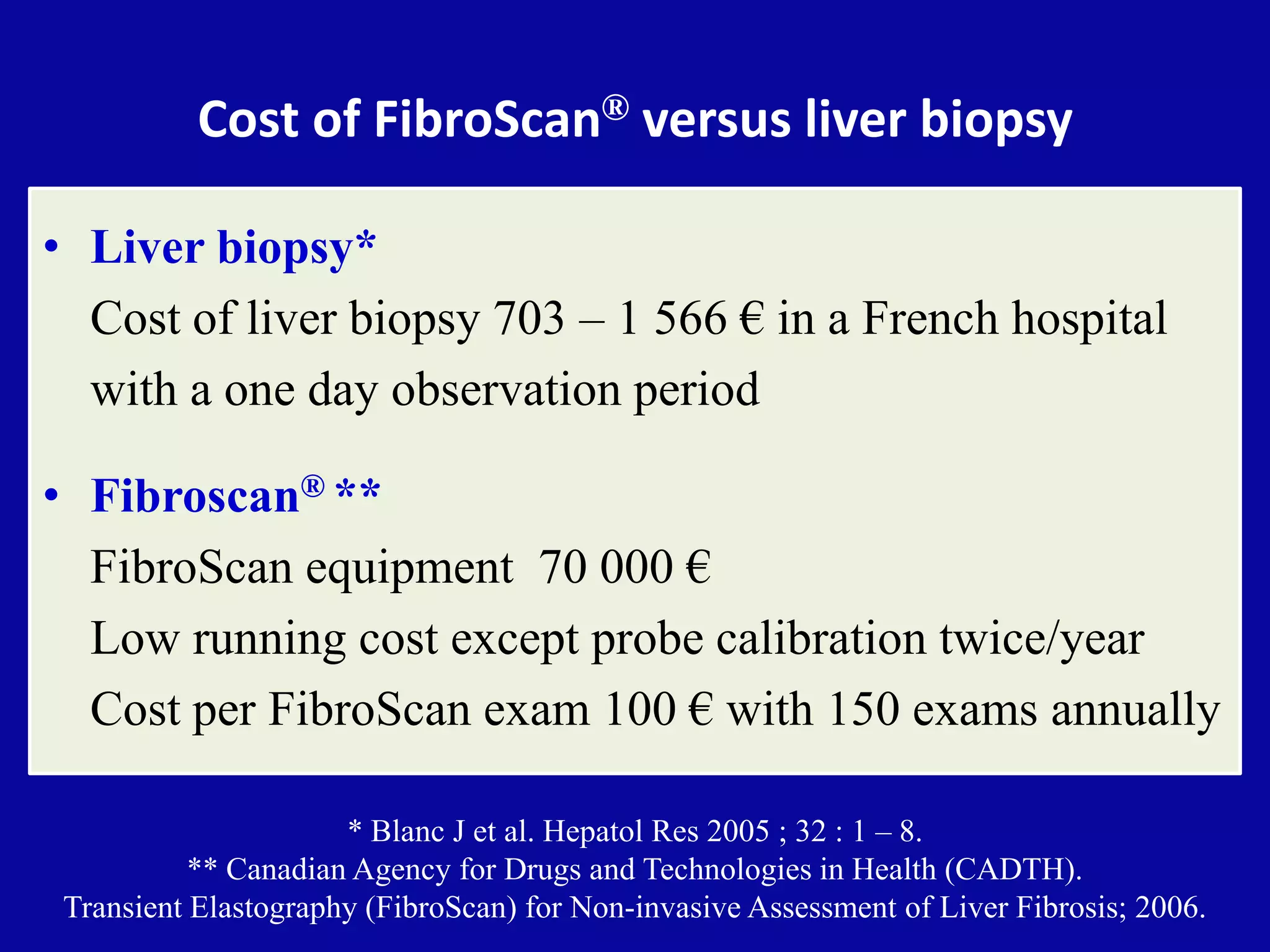 Cost of FibroScan® versus liver biopsy
• Liver biopsy*
Cost of liver biopsy 703 – 1 566 € in a French hospital
with a one day observation period
• Fibroscan® **
FibroScan equipment 70 000 €
Low running cost except probe calibration twice/year
Cost per FibroScan exam 100 € with 150 exams annually
* Blanc J et al. Hepatol Res 2005 ; 32 : 1 – 8.
** Canadian Agency for Drugs and Technologies in Health (CADTH).
Transient Elastography (FibroScan) for Non-invasive Assessment of Liver Fibrosis; 2006.
 