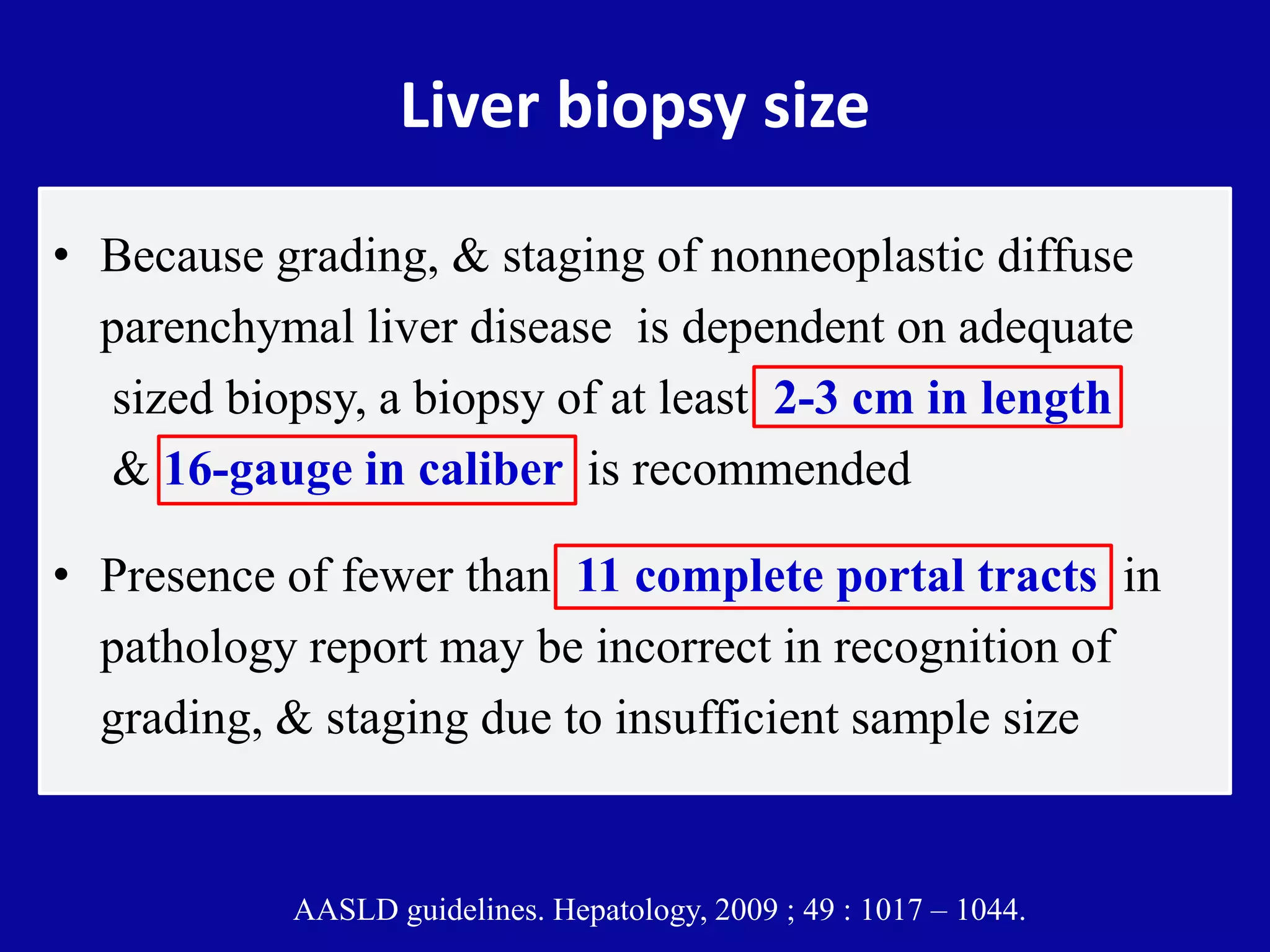 Liver biopsy size
• Because grading, & staging of nonneoplastic diffuse
parenchymal liver disease is dependent on adequate
sized biopsy, a biopsy of at least 2-3 cm in length
& 16-gauge in caliber is recommended
• Presence of fewer than 11 complete portal tracts in
pathology report may be incorrect in recognition of
grading, & staging due to insufficient sample size
AASLD guidelines. Hepatology, 2009 ; 49 : 1017 – 1044.
 