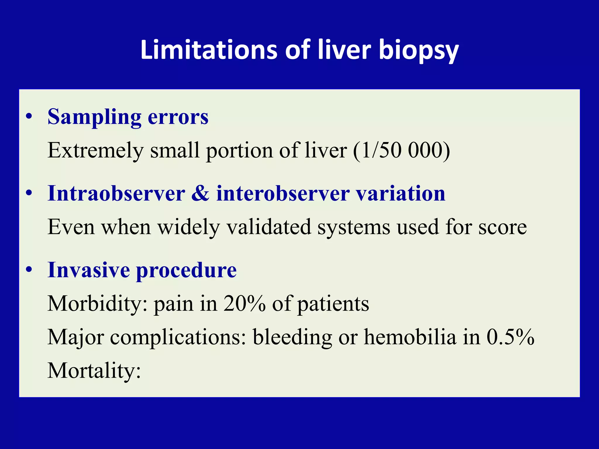 Limitations of liver biopsy
• Sampling errors
Extremely small portion of liver (1/50 000)
• Intraobserver & interobserver variation
Even when widely validated systems used for score
• Invasive procedure
Morbidity: pain in 20% of patients
Major complications: bleeding or hemobilia in 0.5%
Mortality:
 