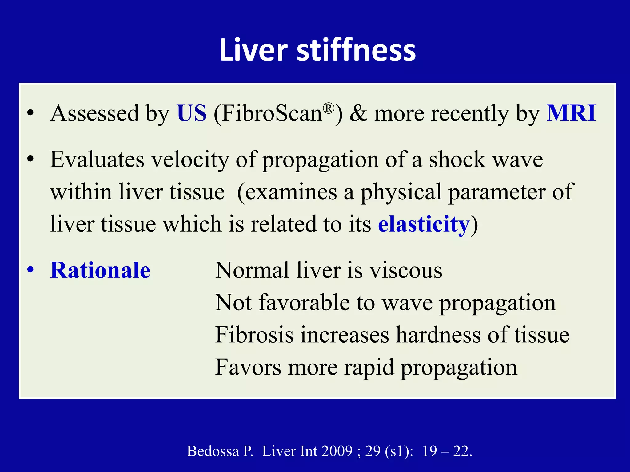 Liver stiffness
• Assessed by US (FibroScan®) & more recently by MRI
• Evaluates velocity of propagation of a shock wave
within liver tissue (examines a physical parameter of
liver tissue which is related to its elasticity)
• Rationale Normal liver is viscous
Not favorable to wave propagation
Fibrosis increases hardness of tissue
Favors more rapid propagation
Bedossa P. Liver Int 2009 ; 29 (s1): 19 – 22.
 