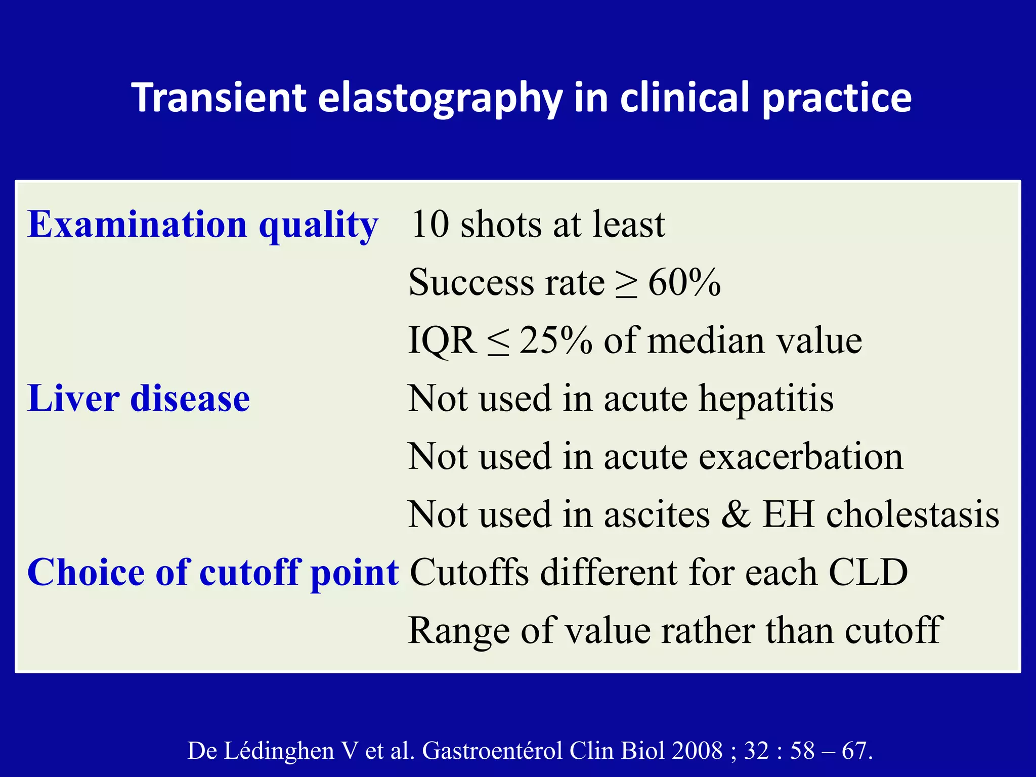Transient elastography in clinical practice
Examination quality 10 shots at least
Success rate ≥ 60%
IQR ≤ 25% of median value
Liver disease Not used in acute hepatitis
Not used in acute exacerbation
Not used in ascites & EH cholestasis
Choice of cutoff point Cutoffs different for each CLD
Range of value rather than cutoff
De Lédinghen V et al. Gastroentérol Clin Biol 2008 ; 32 : 58 – 67.
 