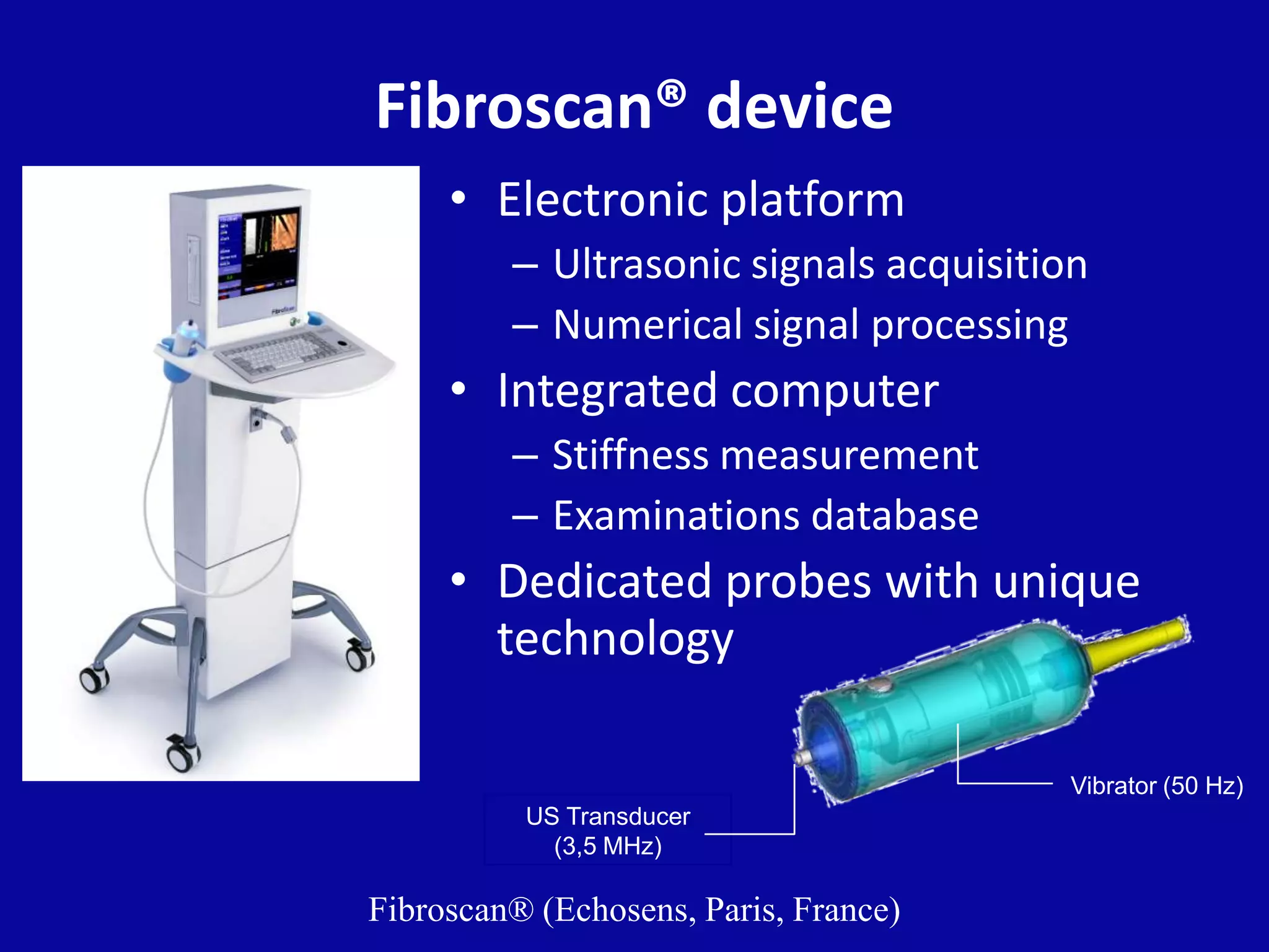 Fibroscan® device
• Electronic platform
– Ultrasonic signals acquisition
– Numerical signal processing
• Integrated computer
– Stiffness measurement
– Examinations database
• Dedicated probes with unique
technology
Vibrator (50 Hz)
US Transducer
(3,5 MHz)
Fibroscan® (Echosens, Paris, France)
 