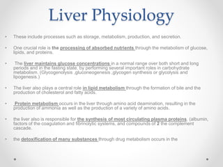 Liver Physiology
• These include processes such as storage, metabolism, production, and secretion.
• One crucial role is the processing of absorbed nutrients through the metabolism of glucose,
lipids, and proteins.
• The liver maintains glucose concentrations in a normal range over both short and long
periods and in the fasting state. by performing several important roles in carbohydrate
metabolism. (Glycogenolysis ,gluconeogenesis ,glycogen synthesis or glycolysis and
lipogenesis.)
• The liver also plays a central role in lipid metabolism through the formation of bile and the
production of cholesterol and fatty acids.
• Protein metabolism occurs in the liver through amino acid deamination, resulting in the
production of ammonia as well as the production of a variety of amino acids.
• the liver also is responsible for the synthesis of most circulating plasma proteins. (albumin,
factors of the coagulation and fibrinolytic systems, and compounds of 2 the complement
cascade.
• the detoxification of many substances through drug metabolism occurs in the
 