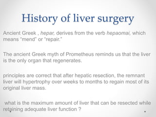 History of liver surgery
Ancient Greek , hepar, derives from the verb hepaomai, which
means “mend” or “repair.”
The ancient Greek myth of Prometheus reminds us that the liver
is the only organ that regenerates.
principles are correct that after hepatic resection, the remnant
liver will hypertrophy over weeks to months to regain most of its
original liver mass.
what is the maximum amount of liver that can be resected while
retaining adequate liver function ?
 
