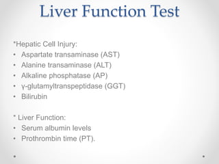 Liver Function Test
*Hepatic Cell Injury:
• Aspartate transaminase (AST)
• Alanine transaminase (ALT)
• Alkaline phosphatase (AP)
• γ-glutamyltranspeptidase (GGT)
• Bilirubin
* Liver Function:
• Serum albumin levels
• Prothrombin time (PT).
 