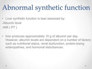 Abnormal synthetic function
• Liver synthetic function is best assessed by:
-Albumin level
-INR ( PT )
• liver produces approximately 10 g of albumin per day.
However, albumin levels are dependent on a number of factors
such as nutritional status, renal dysfunction, protein-losing
enteropathies, and hormonal disturbances.
 