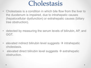 Cholestasis
• Cholestasis is a condition in which bile flow from the liver to
the duodenum is impaired, due to intrahepatic causes
(hepatocellular dysfunction) or extrahepatic causes (biliary
tree obstruction).
• detected by measuring the serum levels of bilirubin, AP, and
GGT.
• elevated indirect bilirubin level suggests  intrahepatic
cholestasis.
• elevated direct bilirubin level suggests  extrahepatic
obstruction.
 
