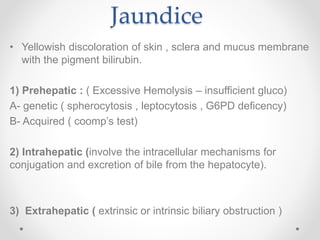 Jaundice
• Yellowish discoloration of skin , sclera and mucus membrane
with the pigment bilirubin.
1) Prehepatic : ( Excessive Hemolysis – insufficient gluco)
A- genetic ( spherocytosis , leptocytosis , G6PD deficency)
B- Acquired ( coomp’s test)
2) Intrahepatic (involve the intracellular mechanisms for
conjugation and excretion of bile from the hepatocyte).
3) Extrahepatic ( extrinsic or intrinsic biliary obstruction )
 