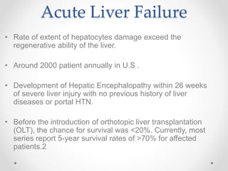 Acute Liver Failure
• Rate of extent of hepatocytes damage exceed the
regenerative ability of the liver.
• Around 2000 patient annually in U.S .
• Development of Hepatic Encephalopathy within 26 weeks
of severe liver injury with no previous history of liver
diseases or portal HTN.
• Before the introduction of orthotopic liver transplantation
(OLT), the chance for survival was <20%. Currently, most
series report 5-year survival rates of >70% for affected
patients.2
 