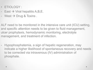 • ETIOLOGY :
- East  Viral hepatitis A,B,E.
- West  Drug & Toxins .
ALF need to be monitored in the intensive care unit (ICU) setting,
and specific attention needs to be given to fluid management,
ulcer prophylaxis, hemodynamic monitoring, electrolyte
management, and treatment of infection.
- Hypophosphatemia, a sign of hepatic regeneration, may
indicate a higher likelihood of spontaneous recovery and needs
to be corrected via intravenous (IV) administration of
phosphate.
 