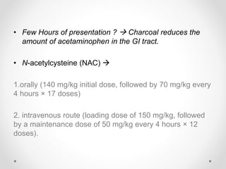 • Few Hours of presentation ?  Charcoal reduces the
amount of acetaminophen in the GI tract.
• N-acetylcysteine (NAC) 
1.orally (140 mg/kg initial dose, followed by 70 mg/kg every
4 hours × 17 doses)
2. intravenous route (loading dose of 150 mg/kg, followed
by a maintenance dose of 50 mg/kg every 4 hours × 12
doses).
 