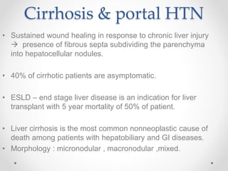 Cirrhosis & portal HTN
• Sustained wound healing in response to chronic liver injury
 presence of fibrous septa subdividing the parenchyma
into hepatocellular nodules.
• 40% of cirrhotic patients are asymptomatic.
• ESLD – end stage liver disease is an indication for liver
transplant with 5 year mortality of 50% of patient.
• Liver cirrhosis is the most common nonneoplastic cause of
death among patients with hepatobiliary and GI diseases.
• Morphology : micronodular , macronodular ,mixed.
 