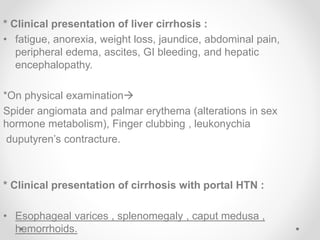 * Clinical presentation of liver cirrhosis :
• fatigue, anorexia, weight loss, jaundice, abdominal pain,
peripheral edema, ascites, GI bleeding, and hepatic
encephalopathy.
*On physical examination
Spider angiomata and palmar erythema (alterations in sex
hormone metabolism), Finger clubbing , leukonychia
duputyren’s contracture.
* Clinical presentation of cirrhosis with portal HTN :
• Esophageal varices , splenomegaly , caput medusa ,
hemorrhoids.
 