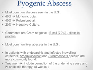 Pyogenic Abscess
• Most common abscess seen in the U.S .
• 40%  Monomicrobial.
• 40%  Polymicrobial.
• 20%  Negative Culture.
• Commenst are Gram negative : E.coli (70%) , klibseila
proteus.
• Most common liver abscess in the U.S .
• In patients with endocarditis and infected indwelling
catheters, Staphylococcus and Streptococcus species are
more commonly found.
• Treatment include correction of the underlying cause and
IV antibiotic therapy (8 weeks ).
 