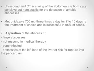 • Ultrasound and CT scanning of the abdomen are both very
sensitive but nonspecific for the detection of amebic
abscesses.
• Metronidazole 750 mg three times a day for 7 to 10 days is
the treatment of choice and is successful in 95% of cases.
• Aspiration of the abscess if :
- large abscesses
- not respond to medical therapy
- superinfected.
- abscesses of the left lobe of the liver at risk for rupture into
the pericardium.
 