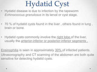 Hydatid Cyst
• Hydatid disease is due to infection by the tapeworm
Echinococcus granulosus in its larval or cyst stage.
• 70 % of hydatid cysts found in the liver , others found in lung ,
brain or bone.
• Hydatid cysts commonly involve the right lobe of the liver,
usually the anterior-inferior or posterior-inferior segments .
Eosinophilia is seen in approximately 30% of infected patients.
Ultrasonography and CT scanning of the abdomen are both quite
sensitive for detecting hydatid cysts.
 