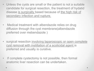 • Unless the cysts are small or the patient is not a suitable
candidate for surgical resection, the treatment of hydatid
disease is surgically based because of the high risk of
secondary infection and rupture.
• Medical treatment with albendazole relies on drug
diffusion through the cyst membrane(albendazole
preferred over mebendazole )
• surgical resection involving laparoscopic or open complete
cyst removal with instillation of a scolicidal agent is
preferred and usually is curative.
• If complete cystectomy is not possible, then formal
anatomic liver resection can be undertaken.
 