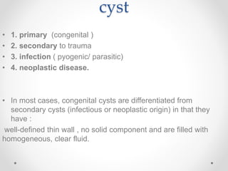 cyst
• 1. primary (congenital )
• 2. secondary to trauma
• 3. infection ( pyogenic/ parasitic)
• 4. neoplastic disease.
• In most cases, congenital cysts are differentiated from
secondary cysts (infectious or neoplastic origin) in that they
have :
well-defined thin wall , no solid component and are filled with
homogeneous, clear fluid.
 