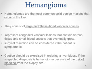 Hemangioma
• Hemangiomas are the most common solid benign masses that
occur in the liver.
• They consist of large endothelial-lined vascular spaces
• represent congenital vascular lesions that contain fibrous
tissue and small blood vessels that eventually grow.
• surgical resection can be considered if the patient is
symptomatic.
• Caution should be exercised in ordering a liver biopsy if the
suspected diagnosis is hemangioma because of the risk of
bleeding from the biopsy site..
 
