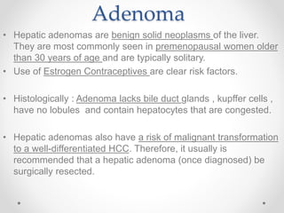 Adenoma
• Hepatic adenomas are benign solid neoplasms of the liver.
They are most commonly seen in premenopausal women older
than 30 years of age and are typically solitary.
• Use of Estrogen Contraceptives are clear risk factors.
• Histologically : Adenoma lacks bile duct glands , kupffer cells ,
have no lobules and contain hepatocytes that are congested.
• Hepatic adenomas also have a risk of malignant transformation
to a well-differentiated HCC. Therefore, it usually is
recommended that a hepatic adenoma (once diagnosed) be
surgically resected.
 