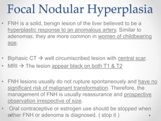 Focal Nodular Hyperplasia
• FNH is a solid, benign lesion of the liver believed to be a
hyperplastic response to an anomalous artery. Similar to
adenomas, they are more common in women of childbearing
age.
• Biphasic CT  well circumiscribed lesion with central scar.
• MRI  The lesion appear black on both T1 & T2
• FNH lesions usually do not rupture spontaneously and have no
significant risk of malignant transformation. Therefore, the
management of FNH is usually reassurance and prospective
observation irrespective of size.
• Oral contraceptive or estrogen use should be stopped when
either FNH or adenoma is diagnosed. ( stop it )
 