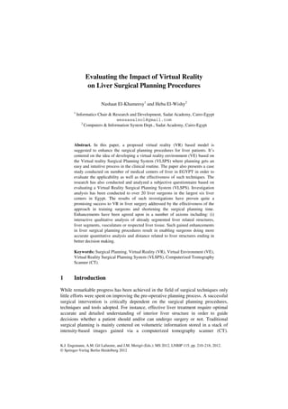 Evaluating the Impact of Virtual Reality
                 on Liver Surgical Planning Procedures

                        Nashaat El-Khameesy1 and Heba El-Wishy2
        1
            Informatics Chair & Research and Development, Sadat Academy, Cairo-Egypt
                                  wessasalsol@gmail.com
               2
                 Computers & Information System Dept., Sadat Academy, Cairo-Egypt



        Abstract. In this paper, a proposed virtual reality (VR) based model is
        suggested to enhance the surgical planning procedures for liver patients. It’s
        centered on the idea of developing a virtual reality environment (VE) based on
        the Virtual reality Surgical Planning System (VLSPS) where planning gets an
        easy and intuitive process in the clinical routine. The paper also presents a case
        study conducted on number of medical centers of liver in EGYPT in order to
        evaluate the applicability as well as the effectiveness of such techniques. The
        research has also conducted and analyzed a subjective questionnaire based on
        evaluating a Virtual Reality Surgical Planning System (VLSPS). Investigation
        analysis has been conducted to over 20 liver surgeons in the largest six liver
        centers in Egypt. The results of such investigations have proven quite a
        promising success to VR in liver surgery addressed by the effectiveness of the
        approach in training surgeons and shortening the surgical planning time.
        Enhancements have been agreed upon in a number of axioms including: (i)
        interactive qualitative analysis of already segmented liver related structures,
        liver segments, vasculature or respected liver tissue. Such gained enhancements
        in liver surgical planning procedures result in enabling surgeons doing more
        accurate quantitative analysis and distance related to liver structures ending in
        better decision making.

        Keywords: Surgical Planning, Virtual Reality (VR), Virtual Environment (VE),
        Virtual Reality Surgical Planning System (VLSPS), Computerized Tomography
        Scanner (CT).


1       Introduction

While remarkable progress has been achieved in the field of surgical techniques only
little efforts were spent on improving the pre-operative planning process. A successful
surgical intervention is critically dependent on the surgical planning procedures,
techniques and tools adopted. For instance, effective liver treatment require optimal
accurate and detailed understanding of interior liver structure in order to guide
decisions whether a patient should and/or can undergo surgery or not. Traditional
surgical planning is mainly centered on volumetric information stored in a stack of
intensity-based images gained via a computerized tomography scanner (CT).


K.J. Engemann, A.M. Gil Lafuente, and J.M. Merigó (Eds.): MS 2012, LNBIP 115, pp. 210–218, 2012.
© Springer-Verlag Berlin Heidelberg 2012
 