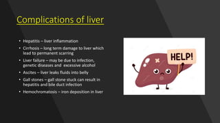 Complications of liver
• Hepatitis – liver inflammation
• Cirrhosis – long term damage to liver which
lead to permanent scarring
• Liver failure – may be due to infection,
genetic diseases and excessive alcohol
• Ascites – liver leaks fluids into belly
• Gall stones – gall stone stuck can result in
hepatitis and bile duct infection
• Hemochromatosis – iron deposition in liver
 