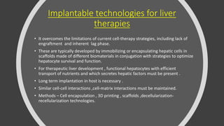 Implantable technologies for liver
therapies
• It overcomes the limitations of current cell-therapy strategies, including lack of
engraftment and inherent lag phase.
• These are typically developed by immobilizing or encapsulating hepatic cells in
scaffolds made of different biomaterials in conjugation with strategies to optimize
hepatocyte survival and function.
• For therapeutic liver development , functional hepatocytes with efficient
transport of nutrients and which secretes hepatic factors must be present .
• Long term implantation in host is necessary .
• Similar cell-cell interactions ,cell-matrix interactions must be maintained.
• Methods – Cell encapsulation , 3D printing , scaffolds ,decellularization-
recellularization technologies.
 