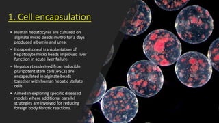 1. Cell encapsulation
• Human hepatocytes are cultured on
alginate micro beads invitro for 3 days
produced albumin and urea.
• Intraperitoneal transplantation of
hepatocyte micro beads improved liver
function in acute liver failure.
• Hepatocytes derived from inducible
pluripotent stem cells(iPSCs) are
encapsulated in alginate beads
together with human hepatic stellate
cells.
• Aimed in exploring specific diseased
models where additional parallel
strategies are involved for reducing
foreign body fibrotic reactions.
 