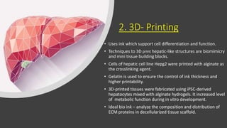 2. 3D- Printing
• Uses ink which support cell differentiation and function.
• Techniques to 3D print hepatic-like structures are biomimicry
and mini tissue building blocks.
• Cells of hepatic cell line Hepg2 were printed with alginate as
the crosslinking agent.
• Gelatin is used to ensure the control of ink thickness and
higher printability.
• 3D-printed tissues were fabricated using iPSC-derived
hepatocytes mixed with alginate hydrogels. It increased level
of metabolic function during in vitro development.
• Ideal bio ink – analyze the composition and distribution of
ECM proteins in decellularized tissue scaffold.
 