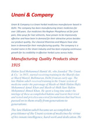 Unani & Company
Unani & Company is a Unani herbal medicines manufacturer based in
Delhi. The company has been manufacturing Unani medicines for
over 100 years. Our medicines like Roghan Phosphorus oil for joint
pain, Siko syrup for liver ailments, have proven to be impressively
effective and have been in demand for their attractive prices besides
our product quality. Our classical Khamiras and Majuns have also
been in demand for their manufacturing quality. The company is a
trusted name in the Unani industry and has been enjoying continuous
growth for its credibility in effective herbal cures across India.
Manufacturing Quality Products since
1915
Hakim Syed Mohammed Hamid Ali, who founded ‘The Unani
& Co.’ in 1915, started receiving training in the Sharifi clan
at Sharif Manzil, Ballimaran, Delhi from an early age. The
late Hakim saheb received training in the Unani system of
medicine under the patronage of Masih-ul-Mulk Hakim Hafiz
Mohammed Ajmal Khan and Masih-ul-Mulk Sani Hakim
Mohammed Ahmed Khan. He spent a long time under the
tutelage of these accomplished hakims and learnt their tried
and tested and priceless ancestral formulationsthat had been
passed on to them orallyfrom generationsto
generations.
The lateHakimsaheb becamean accomplished
practitionerof the Unani systemof medicinesby virtue
of his innateintelligence, hard work and dedication.He
 