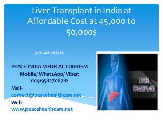 Liver Transplant in India at
Affordable Cost at 45,000 to
50,000$
Contact details-
PEACE INDIA MEDICAL TOURISM
Mobile/ WhatsApp/ Viber:
00919582708782
Mail-
contact@peacehealthcare.net
Web-
www.peacehealthcare.net
 