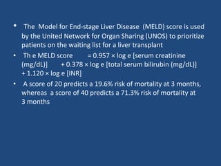 • The Model for End-stage Liver Disease (MELD) score is used
by the United Network for Organ Sharing (UNOS) to prioritize
patients on the waiting list for a liver transplant
• Th e MELD score = 0.957 × log e [serum creatinine
(mg/dL)] + 0.378 × log e [total serum bilirubin (mg/dL)]
+ 1.120 × log e [INR]
• A score of 20 predicts a 19.6% risk of mortality at 3 months,
whereas a score of 40 predicts a 71.3% risk of mortality at
3 months
 