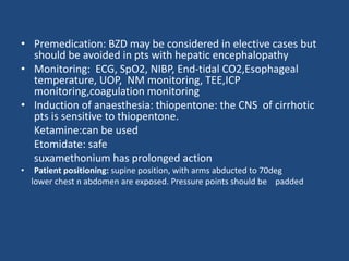 • Premedication: BZD may be considered in elective cases but
should be avoided in pts with hepatic encephalopathy
• Monitoring: ECG, SpO2, NIBP, End-tidal CO2,Esophageal
temperature, UOP, NM monitoring, TEE,ICP
monitoring,coagulation monitoring
• Induction of anaesthesia: thiopentone: the CNS of cirrhotic
pts is sensitive to thiopentone.
Ketamine:can be used
Etomidate: safe
suxamethonium has prolonged action
• Patient positioning: supine position, with arms abducted to 70deg
lower chest n abdomen are exposed. Pressure points should be padded
 