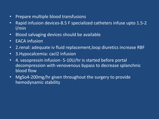 • Prepare multiple blood transfusions
• Rapid infusion devices-8.5 F specialized catheters infuse upto 1.5-2
l/min
• Blood salvaging devices should be available
• EACA infusion
• 2.renal: adequate iv fluid replacement,loop diuretics increase RBF
• 3.Hypocalcemia: cacl2 infusion
• 4. vasopressin infusion- 5-10U/hr is started before portal
decompression with venovenous bypass to decrease splanchnic
blood flow
• MgSo4-200mg/hr given throughout the surgery to provide
hemodynamic stability
 