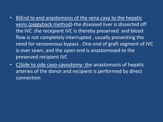 • B)End to end anastomosis of the vena cava to the hepatic
veins (piggyback method)-the diseased liver is dissected off
the IVC .the recepient IVC is thereby preserved and blood
flow is not completely interrupted , usually preventing the
need for venovenous bypass . One end of graft segment of IVC
is over sewn, and the open end is anastomosed to the
preserved recipient IVC
• C)Side to side cavo-cavostomy- the anastomosis of hepatic
arteries of the donor and recipient is performed by direct
connection
 