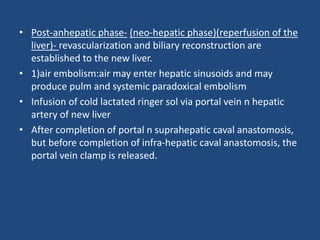 • Post-anhepatic phase- (neo-hepatic phase)(reperfusion of the
liver)- revascularization and biliary reconstruction are
established to the new liver.
• 1)air embolism:air may enter hepatic sinusoids and may
produce pulm and systemic paradoxical embolism
• Infusion of cold lactated ringer sol via portal vein n hepatic
artery of new liver
• After completion of portal n suprahepatic caval anastomosis,
but before completion of infra-hepatic caval anastomosis, the
portal vein clamp is released.
 