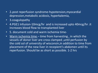 • 2.post reperfusion syndrome-hypotension,myocardial
depression,metabolic acidosis, hyperkalemia,
• 3.coagulopathy
• 4.PGE1 Infusion-10mcg/hr and is increased upto 40mcg/hr .it
increases blood flow to transplanted liver
• 5. document cold and warm ischemia time-
• Warm ischemia time – time from harvesting , in which the
vessels of donor liver are cross clamped ,until perfusion by
the cold sol of university of wisconsin,in addition to time from
placement of the new liver in recepient’s abdomen until its
reperfusion. Should be as short as possible. 1-2 hrs
 