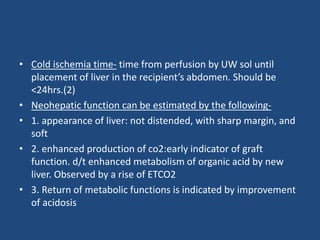• Cold ischemia time- time from perfusion by UW sol until
placement of liver in the recipient’s abdomen. Should be
<24hrs.(2)
• Neohepatic function can be estimated by the following-
• 1. appearance of liver: not distended, with sharp margin, and
soft
• 2. enhanced production of co2:early indicator of graft
function. d/t enhanced metabolism of organic acid by new
liver. Observed by a rise of ETCO2
• 3. Return of metabolic functions is indicated by improvement
of acidosis
 