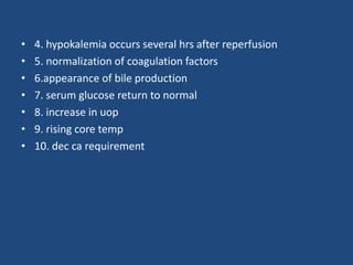 • 4. hypokalemia occurs several hrs after reperfusion
• 5. normalization of coagulation factors
• 6.appearance of bile production
• 7. serum glucose return to normal
• 8. increase in uop
• 9. rising core temp
• 10. dec ca requirement
 