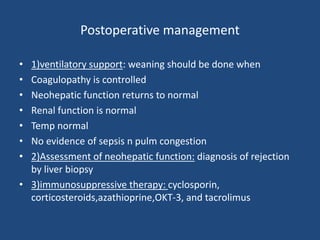 Postoperative management
• 1)ventilatory support: weaning should be done when
• Coagulopathy is controlled
• Neohepatic function returns to normal
• Renal function is normal
• Temp normal
• No evidence of sepsis n pulm congestion
• 2)Assessment of neohepatic function: diagnosis of rejection
by liver biopsy
• 3)immunosuppressive therapy: cyclosporin,
corticosteroids,azathioprine,OKT-3, and tacrolimus
 