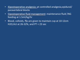 • 4)postoperative analgesia: pt controlled analgesia,epidural/
paravertebral blocks
• 5)postoperative fluid management: maintenance fluid /NG
feeding at 1.5ml/kg/hr
• Blood, colloids, ffp are given to maintain cvp at 10-12cm
H2O,Hct at 26-32%, and PT < 23 sec
 