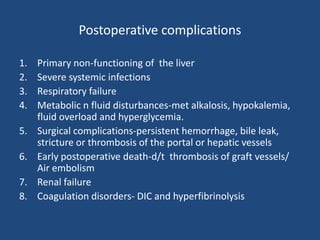 Postoperative complications
1. Primary non-functioning of the liver
2. Severe systemic infections
3. Respiratory failure
4. Metabolic n fluid disturbances-met alkalosis, hypokalemia,
fluid overload and hyperglycemia.
5. Surgical complications-persistent hemorrhage, bile leak,
stricture or thrombosis of the portal or hepatic vessels
6. Early postoperative death-d/t thrombosis of graft vessels/
Air embolism
7. Renal failure
8. Coagulation disorders- DIC and hyperfibrinolysis
 