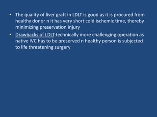 • The quality of liver graft in LDLT is good as it is procured from
healthy donor n it has very short cold ischemic time, thereby
minimizing preservation injury
• Drawbacks of LDLT:technically more challenging operation as
native IVC has to be preserved n healthy person is subjected
to life threatening surgery
 