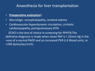 Anaesthesia for liver transplantation
• Preoperative evaluation:
• Neurologic -encephalopathy, cerebral edema
• Cardiovascular-hyperdynamic circulation, cirrhotic
cardiomyopathy, portopulmonary HTN
ECHO is the test of choice in screening for PPHTN.The
definitive diagnosis is made when mean PAP is > 25mm Hg in the
+nce of a normal PAOP and an increased PVR (>3 Wood units, or
>240 dynes/sec/cm5)
 