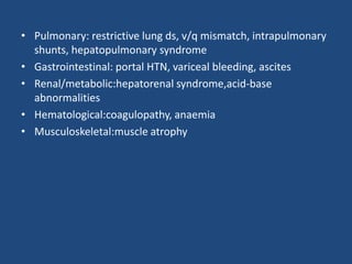 • Pulmonary: restrictive lung ds, v/q mismatch, intrapulmonary
shunts, hepatopulmonary syndrome
• Gastrointestinal: portal HTN, variceal bleeding, ascites
• Renal/metabolic:hepatorenal syndrome,acid-base
abnormalities
• Hematological:coagulopathy, anaemia
• Musculoskeletal:muscle atrophy
 