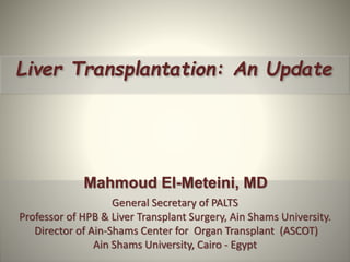 Liver Transplantation: An Update
Mahmoud El-Meteini, MD
General Secretary of PALTS
Professor of HPB & Liver Transplant Surgery, Ain Shams University.
Director of Ain-Shams Center for Organ Transplant (ASCOT)
Ain Shams University, Cairo - Egypt
 
