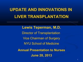 UPDATE AND INNOVATIONS IN
LIVER TRANSPLANTATION
Lewis Teperman, M.D.
Director of Transplantation
Vice Chairman of Surgery
NYU School of Medicine
Annual Presentation to Nurses
June 28, 2013
1
 