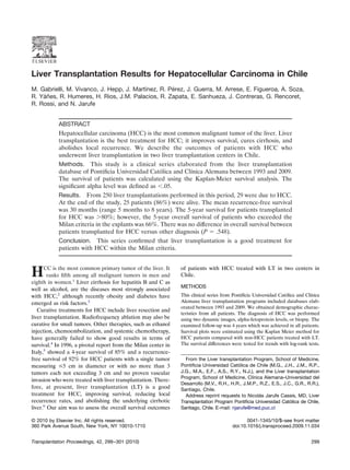 Liver Transplantation Results for Hepatocellular Carcinoma in Chile
M. Gabrielli, M. Vivanco, J. Hepp, J. Martínez, R. Pérez, J. Guerra, M. Arrese, E. Figueroa, A. Soza,
R. Yáñes, R. Humeres, H. Rios, J.M. Palacios, R. Zapata, E. Sanhueza, J. Contreras, G. Rencoret,
R. Rossi, and N. Jarufe


            ABSTRACT
            Hepatocellular carcinoma (HCC) is the most common malignant tumor of the liver. Liver
            transplantation is the best treatment for HCC; it improves survival, cures cirrhosis, and
            abolishes local recurrence. We describe the outcomes of patients with HCC who
            underwent liver transplantation in two liver transplantation centers in Chile.
            Methods. This study is a clinical series elaborated from the liver transplantation
            database of Pontiﬁcia Universidad Católica and Clínica Alemana between 1993 and 2009.
            The survival of patients was calculated using the Kaplan-Meier survival analysis. The
            signiﬁcant alpha level was deﬁned as Ͻ.05.
            Results. From 250 liver transplantations performed in this period, 29 were due to HCC.
            At the end of the study, 25 patients (86%) were alive. The mean recurrence-free survival
            was 30 months (range 5 months to 8 years). The 5-year survival for patients transplanted
            for HCC was Ͼ80%; however, the 5-year overall survival of patients who exceeded the
            Milan criteria in the explants was 66%. There was no difference in overall survival between
            patients transplanted for HCC versus other diagnosis (P ϭ .548).
            Conclusion. This series conﬁrmed that liver transplantation is a good treatment for
            patients with HCC within the Milan criteria.


      CC is the most common primary tumor of the liver. It      of patients with HCC treated with LT in two centers in
H       ranks ﬁfth among all malignant tumors in men and
eighth in women.1 Liver cirrhosis for hepatitis B and C as
                                                                Chile.

                                                                METHODS
well as alcohol, are the diseases most strongly associated
with HCC,2 although recently obesity and diabetes have          This clinical series from Pontiﬁcia Universidad Católica and Clínica
emerged as risk factors.3                                       Alemana liver transplantation programs included databases elab-
                                                                orated between 1993 and 2009. We obtained demographic charac-
   Curative treatments for HCC include liver resection and
                                                                teristics from all patients. The diagnosis of HCC was performed
liver transplantation. Radiofrequency ablation may also be      using two dynamic images, alpha-fetoprotein levels, or biopsy. The
curative for small tumors. Other therapies, such as ethanol     examined follow-up was 4 years which was achieved in all patients.
injection, chemoembolization, and systemic chemotherapy,        Survival plots were estimated using the Kaplan Meier method for
have generally failed to show good results in terms of          HCC patients compared with non-HCC patients treated with LT.
survival.4 In 1996, a pivotal report from the Milan center in   The survival differences were tested for trends with log-rank tests.
Italy,5 showed a 4-year survival of 85% and a recurrence-
free survival of 92% for HCC patients with a single tumor         From the Liver transplantation Program, School of Medicine,
measuring Յ5 cm in diameter or with no more than 3              Pontiﬁcia Universidad Católica de Chile (M.G., J.H., J.M., R.P.,
tumors each not exceeding 3 cm and no proven vascular           J.G., M.A., E.F., A.S., R.Y., N.J.), and the Liver transplantation
                                                                Program, School of Medicine, Clínica Alemana–Universidad del
invasion who were treated with liver transplantation. There-
                                                                Desarrollo (M.V., R.H., H.R., J.M.P., R.Z., E.S., J.C., G.R., R.R.),
fore, at present, liver transplantation (LT) is a good          Santiago, Chile.
treatment for HCC, improving survival, reducing local             Address reprint requests to Nicolás Jarufe Cassis, MD, Liver
recurrence rates, and abolishing the underlying cirrhotic       Transplantation Program Pontiﬁcia Universidad Católica de Chile,
liver.6 Our aim was to assess the overall survival outcomes     Santiago, Chile. E-mail: njarufe@med.puc.cl

© 2010 by Elsevier Inc. All rights reserved.                                                    0041-1345/10/$–see front matter
360 Park Avenue South, New York, NY 10010-1710                                           doi:10.1016/j.transproceed.2009.11.034


Transplantation Proceedings, 42, 299 –301 (2010)                                                                                299
 